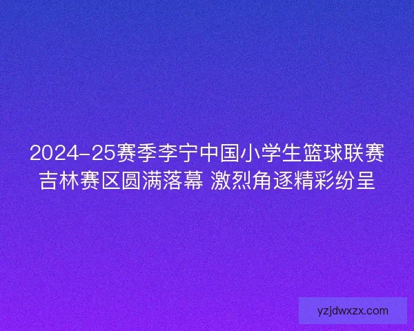 2024-25赛季李宁中国小学生篮球联赛吉林赛区圆满落幕 激烈角逐精彩纷呈