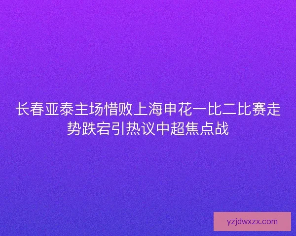 长春亚泰主场惜败上海申花一比二比赛走势跌宕引热议中超焦点战